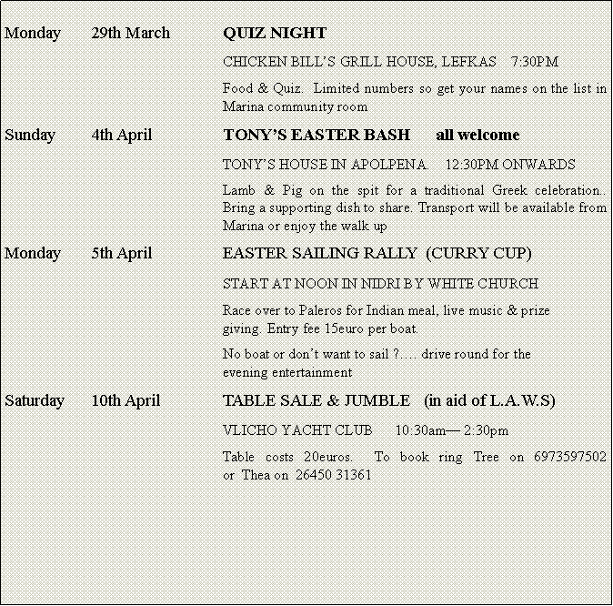 Text Box: Monday	29th March		QUIZ NIGHT					CHICKEN BILLS GRILL HOUSE, LEFKAS    7:30PM					Food & Quiz.  Limited numbers so get your names on the list in 					Marina community roomSunday	4th April		TONYS EASTER BASH      all welcome					TONYS HOUSE IN APOLPENA.    12:30PM ONWARDS					Lamb & Pig on the spit for a traditional Greek celebration..  					Bring a supporting dish to share. Transport will be available from 					Marina or enjoy the walk upMonday 	5th April		EASTER SAILING RALLY  (CURRY CUP)					START AT NOON IN NIDRI BY WHITE CHURCH					Race over to Paleros for Indian meal, live music & prize 					            giving. Entry fee 15euro per boat.					No boat or dont want to sail ?. drive round for the						evening entertainmentSaturday	10th April		TABLE SALE & JUMBLE   (in aid of L.A.W.S)					VLICHO YACHT CLUB      10:30am 2:30pm					Table costs 20euros.  To book ring Tree on 6973597502             					or  Thea on  26450 31361					   