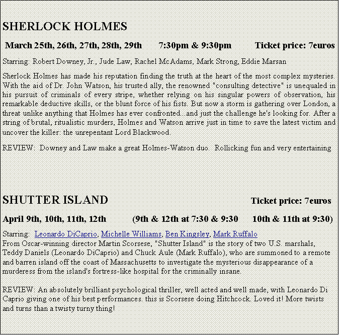 Text Box:   SHERLOCK HOLMES  March 25th, 26th, 27th, 28th, 29th       7:30pm & 9:30pm          Ticket price: 7eurosStarring: Robert Downey, Jr., Jude Law, Rachel McAdams, Mark Strong, Eddie Marsan Sherlock Holmes has made his reputation finding the truth at the heart of the most complex mysteries. With the aid of Dr. John Watson, his trusted ally, the renowned "consulting detective" is unequaled in his pursuit of criminals of every stripe, whether relying on his singular powers of observation, his remarkable deductive skills, or the blunt force of his fists. But now a storm is gathering over London, a threat unlike anything that Holmes has ever confronted...and just the challenge he's looking for. After a string of brutal, ritualistic murders, Holmes and Watson arrive just in time to save the latest victim and uncover the killer: the unrepentant Lord Blackwood.REVIEW:  Downey and Law make a great Holmes-Watson duo.  Rollicking fun and very entertainingSHUTTER ISLAND                                               Ticket price: 7eurosApril 9th, 10th, 11th, 12th           (9th & 12th at 7:30 & 9:30      10th & 11th at 9:30)Starring:  Leonardo DiCaprio, Michelle Williams, Ben Kingsley, Mark RuffaloFrom Oscar-winning director Martin Scorsese, "Shutter Island" is the story of two U.S. marshals, Teddy Daniels (Leonardo DiCaprio) and Chuck Aule (Mark Ruffalo), who are summoned to a remote and barren island off the coast of Massachusetts to investigate the mysterious disappearance of a murderess from the island's fortress-like hospital for the criminally insane.REVIEW: An absolutely brilliant psychological thriller, well acted and well made, with Leonardo Di Caprio giving one of his best performances. this is Scorsese doing Hitchcock. Loved it! More twists and turns than a twisty turny thing!